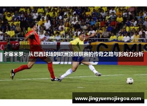 卡塞米罗：从巴西球场到欧洲顶级联赛的传奇之路与影响力分析