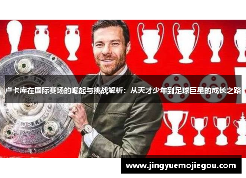 卢卡库在国际赛场的崛起与挑战解析：从天才少年到足球巨星的成长之路