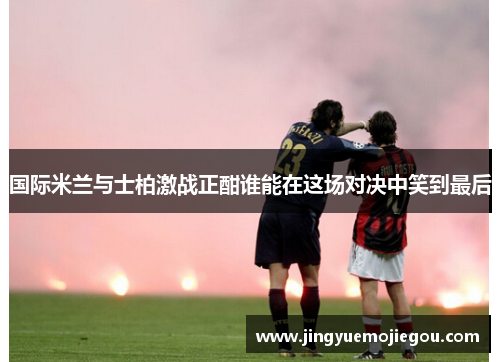 国际米兰与士柏激战正酣谁能在这场对决中笑到最后