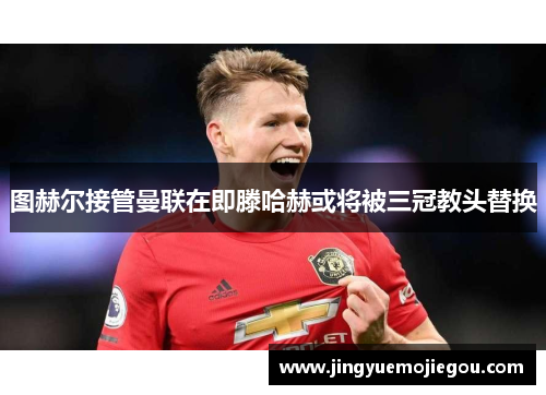 图赫尔接管曼联在即滕哈赫或将被三冠教头替换