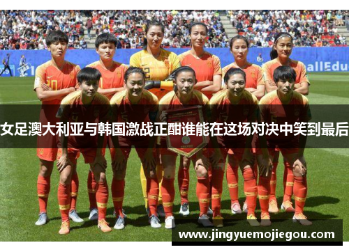 女足澳大利亚与韩国激战正酣谁能在这场对决中笑到最后