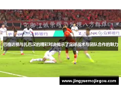 巴格达祖与扎巴汉的精彩对决揭示了足球战术与团队合作的魅力