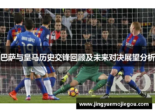 巴萨与皇马历史交锋回顾及未来对决展望分析