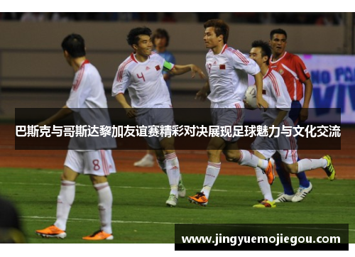 巴斯克与哥斯达黎加友谊赛精彩对决展现足球魅力与文化交流