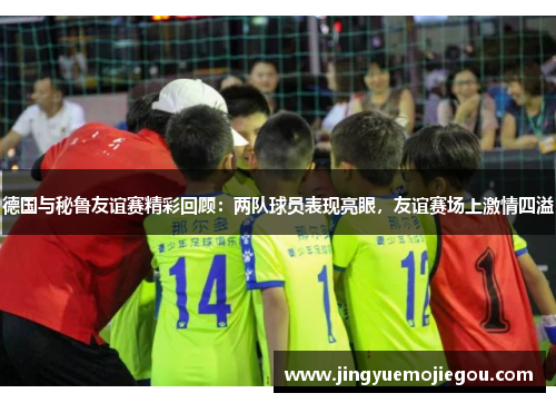 德国与秘鲁友谊赛精彩回顾：两队球员表现亮眼，友谊赛场上激情四溢